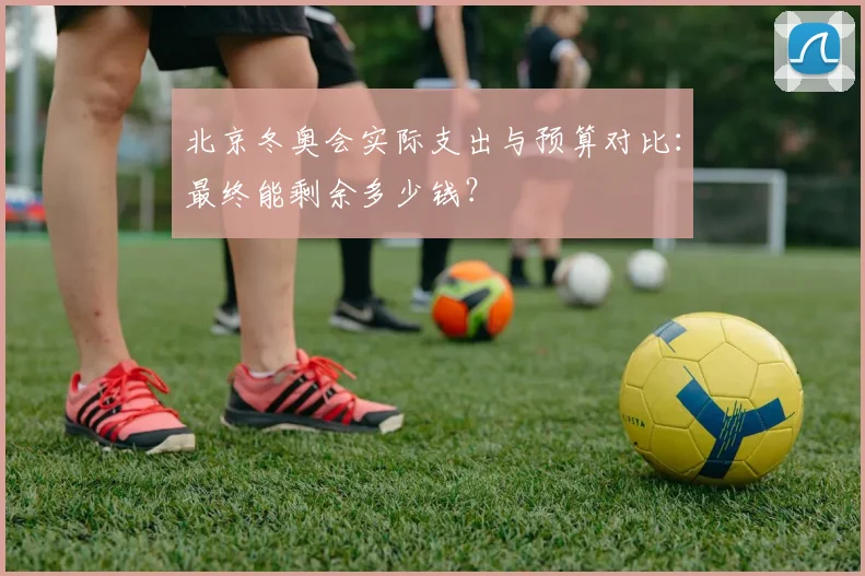 北京冬奥会实际支出与预算对比：最终能剩余多少钱？