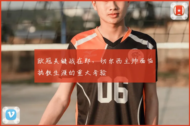 欧冠关键战在即，切尔西主帅面临执教生涯的重大考验