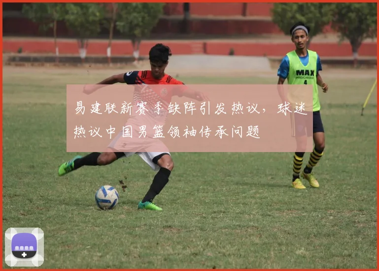 易建联新赛季缺阵引发热议，球迷热议中国男篮领袖传承问题