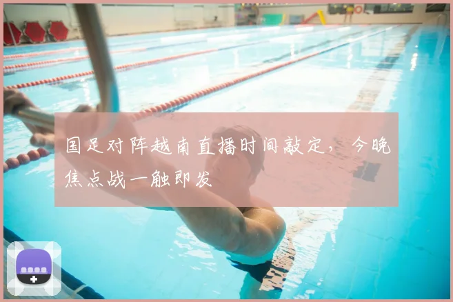国足对阵越南直播时间敲定，今晚焦点战一触即发