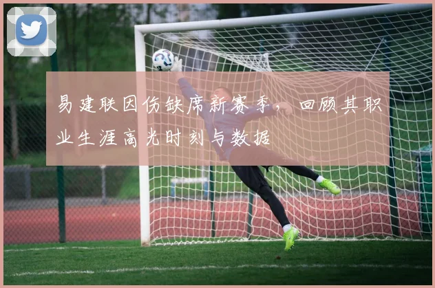 易建联因伤缺席新赛季，回顾其职业生涯高光时刻与数据