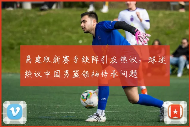 易建联新赛季缺阵引发热议，球迷热议中国男篮领袖传承问题