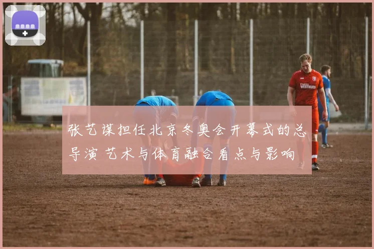 张艺谋担任北京冬奥会开幕式的总导演 艺术与体育融合看点与影响
