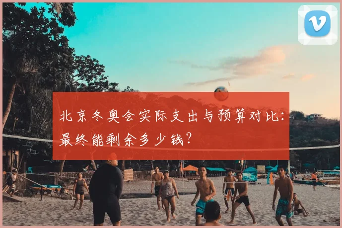 北京冬奥会实际支出与预算对比：最终能剩余多少钱？