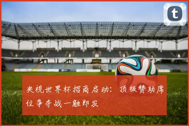 央视世界杯招商启动：顶级赞助席位争夺战一触即发
