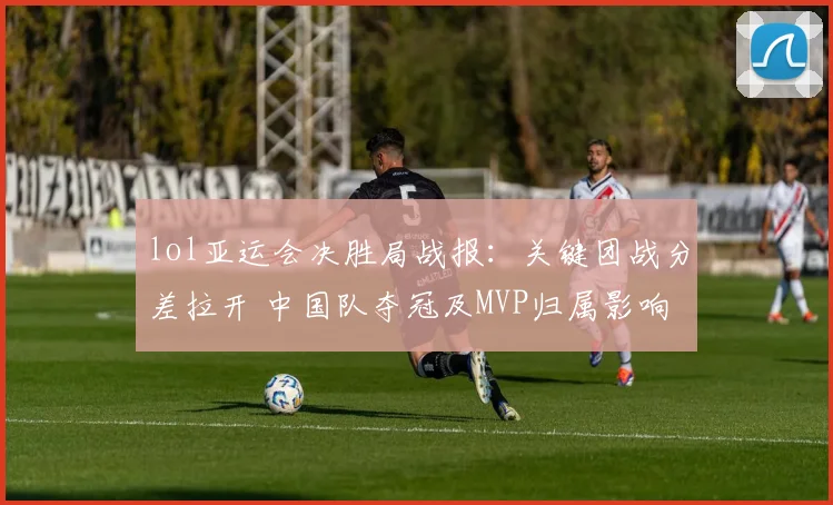 lol亚运会决胜局战报：关键团战分差拉开 中国队夺冠及MVP归属影响赛程